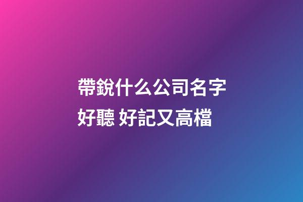 帶銳什么公司名字好聽 好記又高檔
